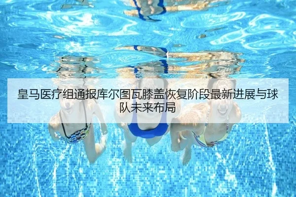 皇马医疗组通报库尔图瓦膝盖恢复阶段最新进展与球队未来布局