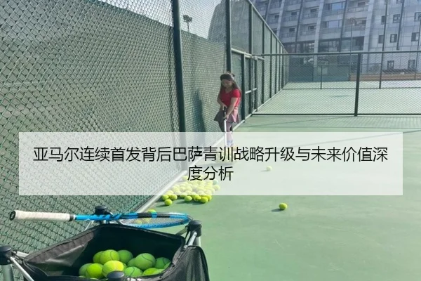亚马尔连续首发背后巴萨青训战略升级与未来价值深度分析