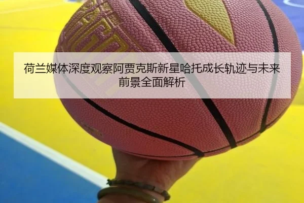 荷兰媒体深度观察阿贾克斯新星哈托成长轨迹与未来前景全面解析