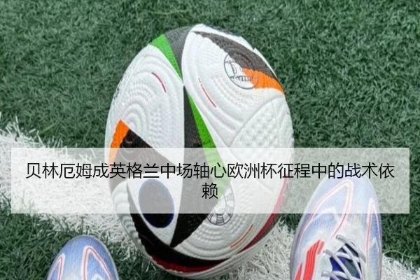 贝林厄姆成英格兰中场轴心欧洲杯征程中的战术依赖