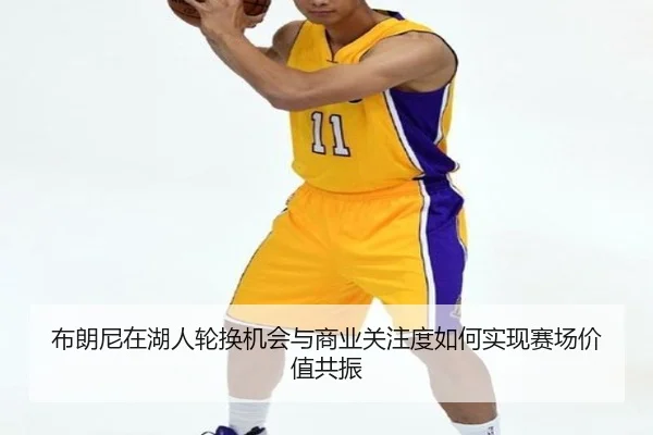 布朗尼在湖人轮换机会与商业关注度如何实现赛场价值共振
