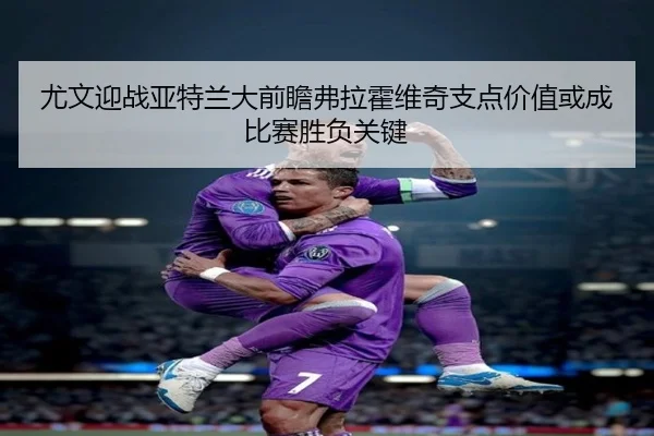 尤文迎战亚特兰大前瞻弗拉霍维奇支点价值或成比赛胜负关键