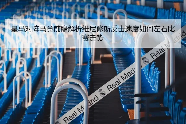 皇马对阵马竞前瞻解析维尼修斯反击速度如何左右比赛走势