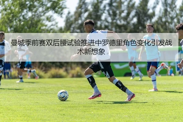 曼城季前赛双后腰试验推进中罗德里角色变化引发战术新想象